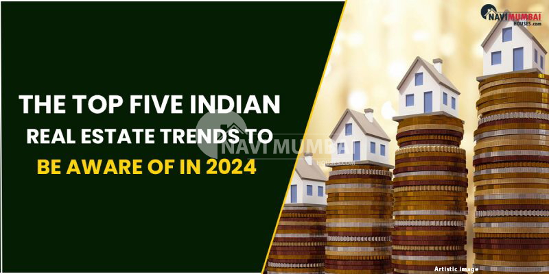 The Top Five Indian Real Estate Trends To Be Aware Of In 2024